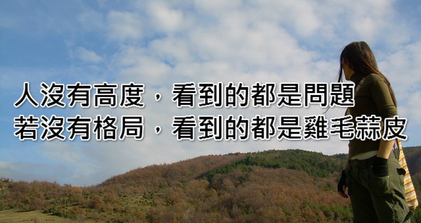 人没有高度,看到的都是问题,若没有格局,看到的都是鸡毛蒜皮!